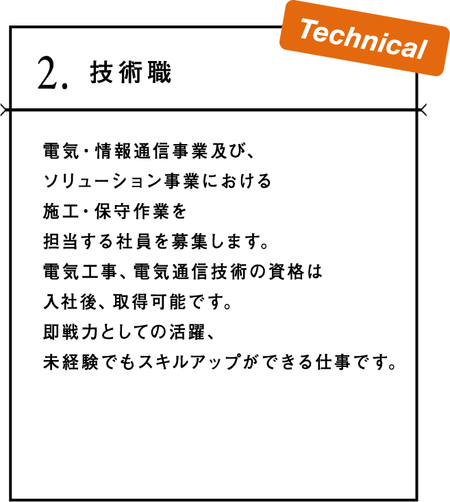 2.技術職 電気・情報通信事業及び、ソリューション事業における施工・保守作業を担当する社員を募集します。電気工事、電気通信技術の資格は入社後、取得可能です。即戦力としての活躍、未経験でもスキルアップができる仕事です。