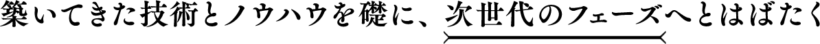 築いてきた技術とノウハウを礎に、次世代のフェーズへとはばたく